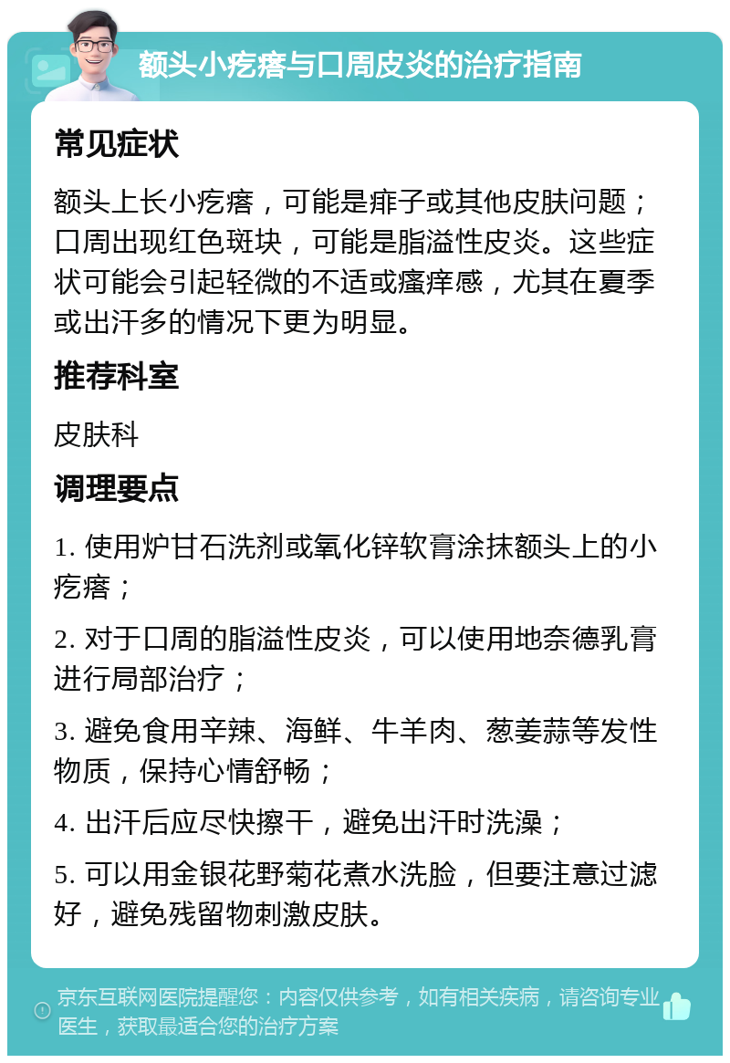 额头小疙瘩与口周皮炎的治疗指南 常见症状 额头上长小疙瘩，可能是痱子或其他皮肤问题；口周出现红色斑块，可能是脂溢性皮炎。这些症状可能会引起轻微的不适或瘙痒感，尤其在夏季或出汗多的情况下更为明显。 推荐科室 皮肤科 调理要点 1. 使用炉甘石洗剂或氧化锌软膏涂抹额头上的小疙瘩； 2. 对于口周的脂溢性皮炎，可以使用地奈德乳膏进行局部治疗； 3. 避免食用辛辣、海鲜、牛羊肉、葱姜蒜等发性物质，保持心情舒畅； 4. 出汗后应尽快擦干，避免出汗时洗澡； 5. 可以用金银花野菊花煮水洗脸，但要注意过滤好，避免残留物刺激皮肤。