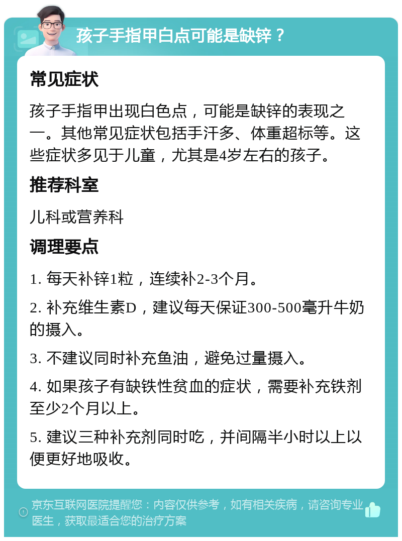 孩子手指甲白点可能是缺锌？ 常见症状 孩子手指甲出现白色点，可能是缺锌的表现之一。其他常见症状包括手汗多、体重超标等。这些症状多见于儿童，尤其是4岁左右的孩子。 推荐科室 儿科或营养科 调理要点 1. 每天补锌1粒，连续补2-3个月。 2. 补充维生素D，建议每天保证300-500毫升牛奶的摄入。 3. 不建议同时补充鱼油，避免过量摄入。 4. 如果孩子有缺铁性贫血的症状，需要补充铁剂至少2个月以上。 5. 建议三种补充剂同时吃，并间隔半小时以上以便更好地吸收。