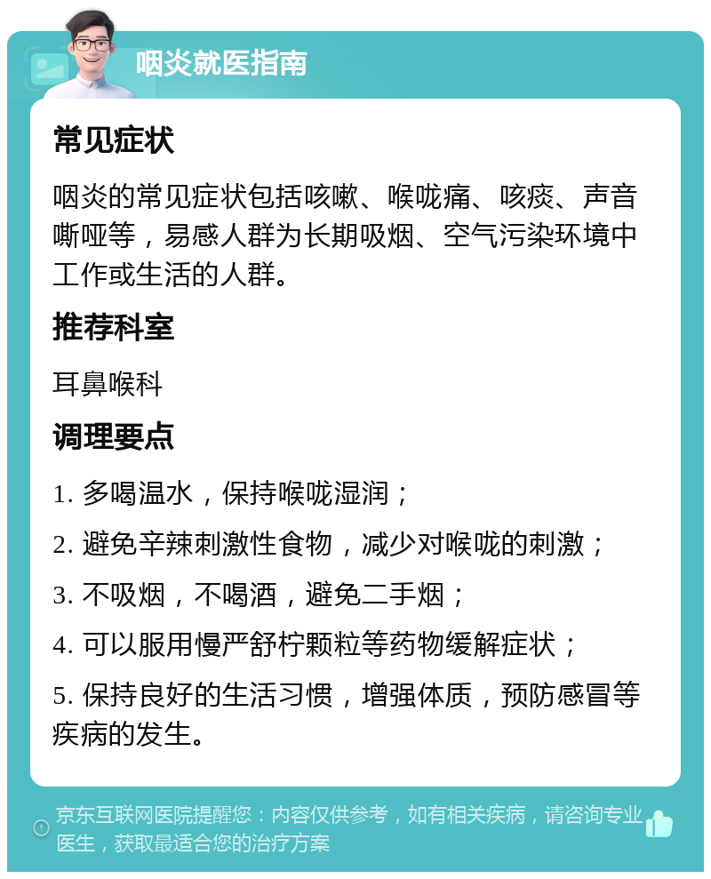 咽炎就医指南 常见症状 咽炎的常见症状包括咳嗽、喉咙痛、咳痰、声音嘶哑等，易感人群为长期吸烟、空气污染环境中工作或生活的人群。 推荐科室 耳鼻喉科 调理要点 1. 多喝温水，保持喉咙湿润； 2. 避免辛辣刺激性食物，减少对喉咙的刺激； 3. 不吸烟，不喝酒，避免二手烟； 4. 可以服用慢严舒柠颗粒等药物缓解症状； 5. 保持良好的生活习惯，增强体质，预防感冒等疾病的发生。