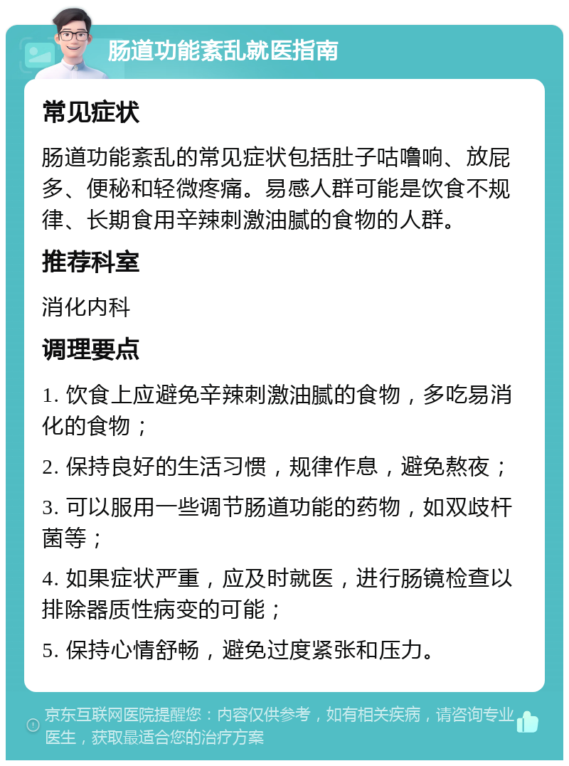 肠道功能紊乱就医指南 常见症状 肠道功能紊乱的常见症状包括肚子咕噜响、放屁多、便秘和轻微疼痛。易感人群可能是饮食不规律、长期食用辛辣刺激油腻的食物的人群。 推荐科室 消化内科 调理要点 1. 饮食上应避免辛辣刺激油腻的食物，多吃易消化的食物； 2. 保持良好的生活习惯，规律作息，避免熬夜； 3. 可以服用一些调节肠道功能的药物，如双歧杆菌等； 4. 如果症状严重，应及时就医，进行肠镜检查以排除器质性病变的可能； 5. 保持心情舒畅，避免过度紧张和压力。