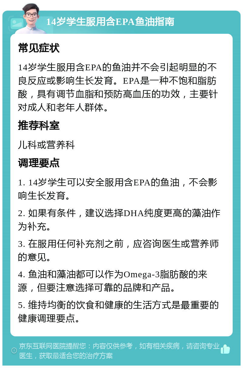 14岁学生服用含EPA鱼油指南 常见症状 14岁学生服用含EPA的鱼油并不会引起明显的不良反应或影响生长发育。EPA是一种不饱和脂肪酸，具有调节血脂和预防高血压的功效，主要针对成人和老年人群体。 推荐科室 儿科或营养科 调理要点 1. 14岁学生可以安全服用含EPA的鱼油，不会影响生长发育。 2. 如果有条件，建议选择DHA纯度更高的藻油作为补充。 3. 在服用任何补充剂之前，应咨询医生或营养师的意见。 4. 鱼油和藻油都可以作为Omega-3脂肪酸的来源，但要注意选择可靠的品牌和产品。 5. 维持均衡的饮食和健康的生活方式是最重要的健康调理要点。