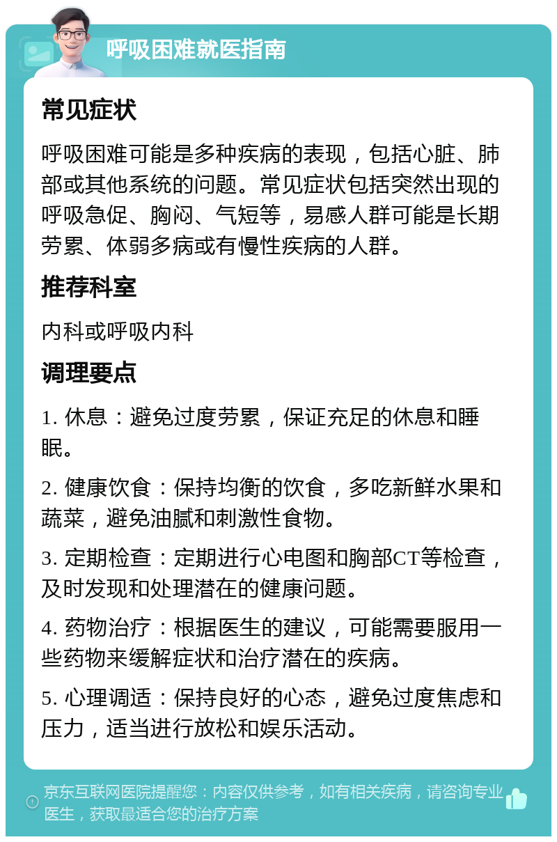 呼吸困难就医指南 常见症状 呼吸困难可能是多种疾病的表现，包括心脏、肺部或其他系统的问题。常见症状包括突然出现的呼吸急促、胸闷、气短等，易感人群可能是长期劳累、体弱多病或有慢性疾病的人群。 推荐科室 内科或呼吸内科 调理要点 1. 休息：避免过度劳累，保证充足的休息和睡眠。 2. 健康饮食：保持均衡的饮食，多吃新鲜水果和蔬菜，避免油腻和刺激性食物。 3. 定期检查：定期进行心电图和胸部CT等检查，及时发现和处理潜在的健康问题。 4. 药物治疗：根据医生的建议，可能需要服用一些药物来缓解症状和治疗潜在的疾病。 5. 心理调适：保持良好的心态，避免过度焦虑和压力，适当进行放松和娱乐活动。