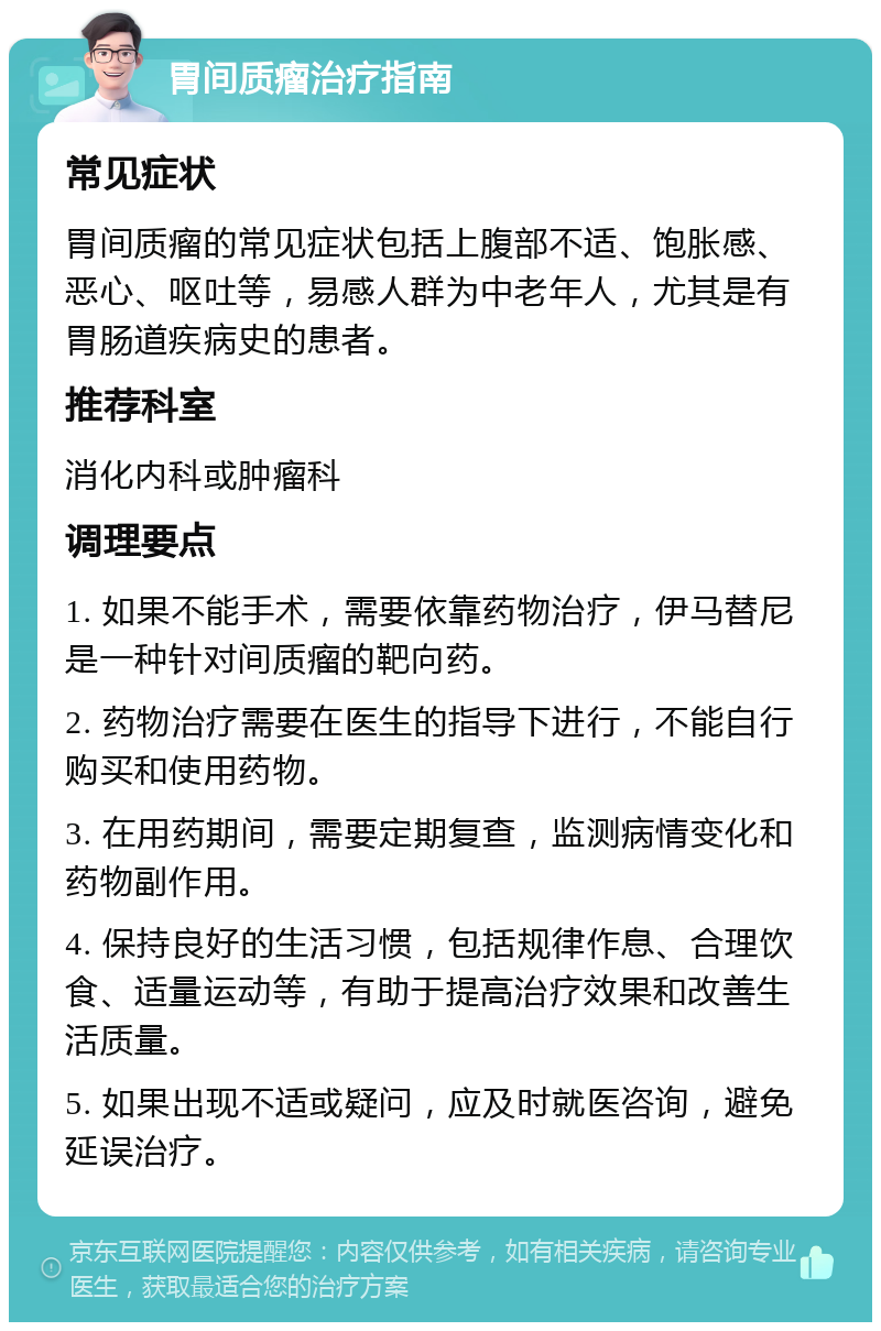 胃间质瘤治疗指南 常见症状 胃间质瘤的常见症状包括上腹部不适、饱胀感、恶心、呕吐等，易感人群为中老年人，尤其是有胃肠道疾病史的患者。 推荐科室 消化内科或肿瘤科 调理要点 1. 如果不能手术，需要依靠药物治疗，伊马替尼是一种针对间质瘤的靶向药。 2. 药物治疗需要在医生的指导下进行，不能自行购买和使用药物。 3. 在用药期间，需要定期复查，监测病情变化和药物副作用。 4. 保持良好的生活习惯，包括规律作息、合理饮食、适量运动等，有助于提高治疗效果和改善生活质量。 5. 如果出现不适或疑问，应及时就医咨询，避免延误治疗。