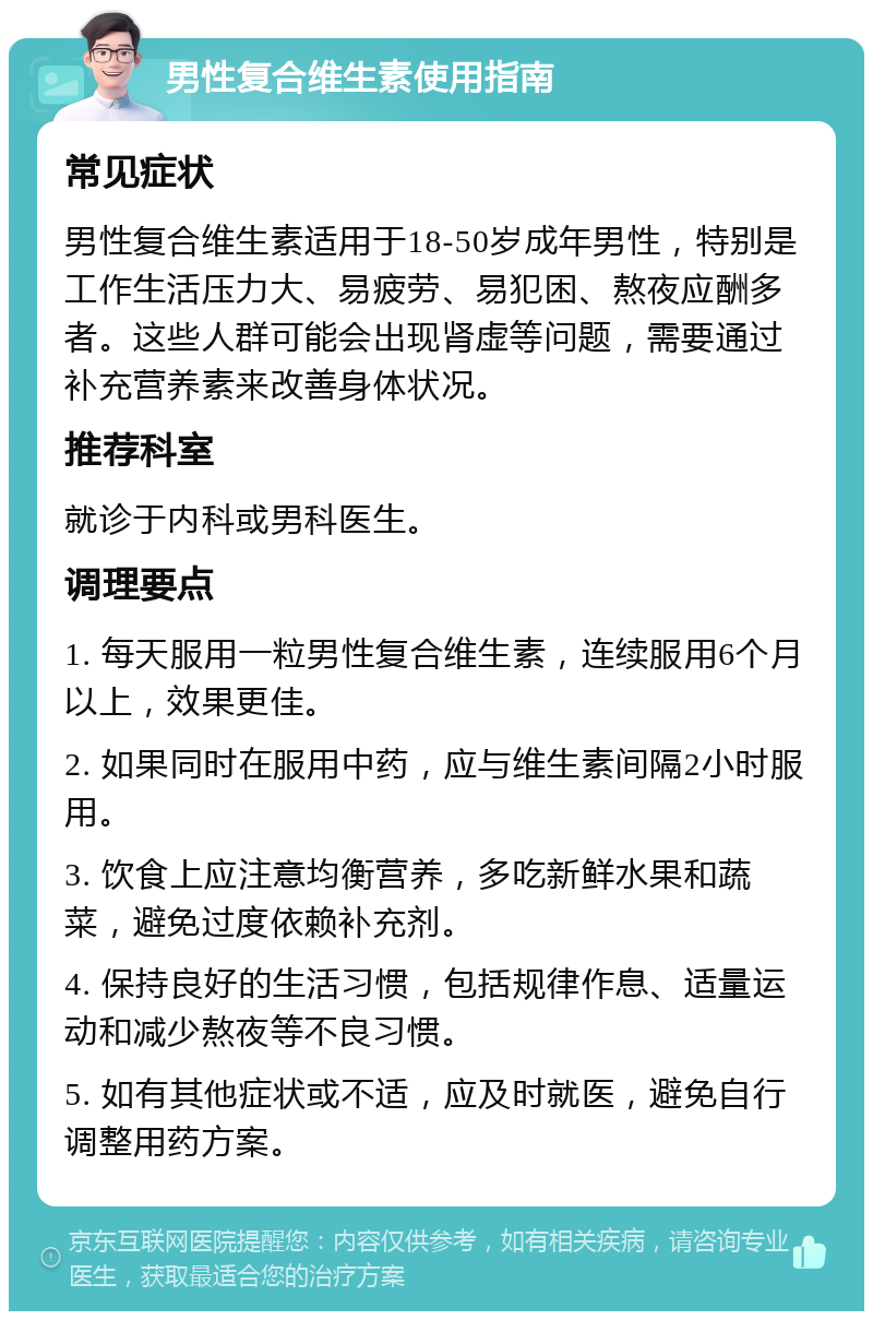 男性复合维生素使用指南 常见症状 男性复合维生素适用于18-50岁成年男性，特别是工作生活压力大、易疲劳、易犯困、熬夜应酬多者。这些人群可能会出现肾虚等问题，需要通过补充营养素来改善身体状况。 推荐科室 就诊于内科或男科医生。 调理要点 1. 每天服用一粒男性复合维生素，连续服用6个月以上，效果更佳。 2. 如果同时在服用中药，应与维生素间隔2小时服用。 3. 饮食上应注意均衡营养，多吃新鲜水果和蔬菜，避免过度依赖补充剂。 4. 保持良好的生活习惯，包括规律作息、适量运动和减少熬夜等不良习惯。 5. 如有其他症状或不适，应及时就医，避免自行调整用药方案。