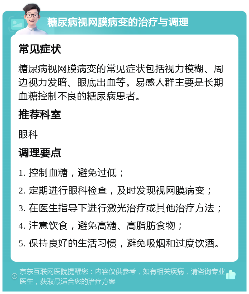 糖尿病视网膜病变的治疗与调理 常见症状 糖尿病视网膜病变的常见症状包括视力模糊、周边视力发暗、眼底出血等。易感人群主要是长期血糖控制不良的糖尿病患者。 推荐科室 眼科 调理要点 1. 控制血糖，避免过低； 2. 定期进行眼科检查，及时发现视网膜病变； 3. 在医生指导下进行激光治疗或其他治疗方法； 4. 注意饮食，避免高糖、高脂肪食物； 5. 保持良好的生活习惯，避免吸烟和过度饮酒。