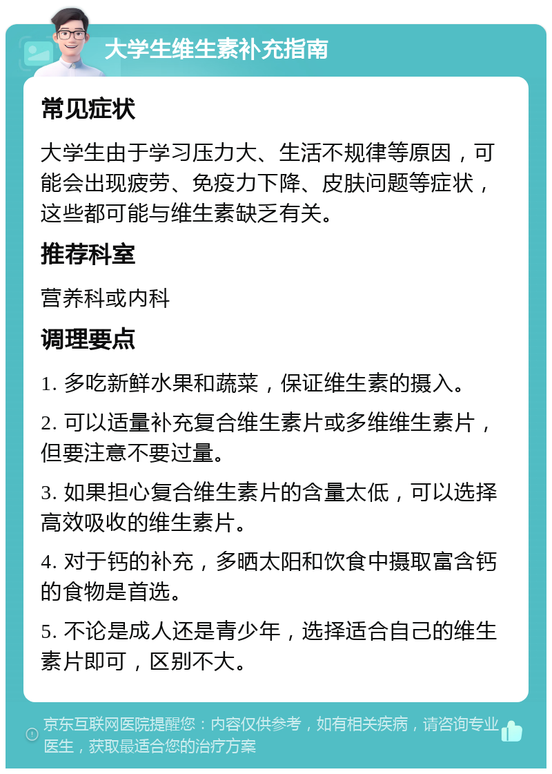 大学生维生素补充指南 常见症状 大学生由于学习压力大、生活不规律等原因，可能会出现疲劳、免疫力下降、皮肤问题等症状，这些都可能与维生素缺乏有关。 推荐科室 营养科或内科 调理要点 1. 多吃新鲜水果和蔬菜，保证维生素的摄入。 2. 可以适量补充复合维生素片或多维维生素片，但要注意不要过量。 3. 如果担心复合维生素片的含量太低，可以选择高效吸收的维生素片。 4. 对于钙的补充，多晒太阳和饮食中摄取富含钙的食物是首选。 5. 不论是成人还是青少年，选择适合自己的维生素片即可，区别不大。