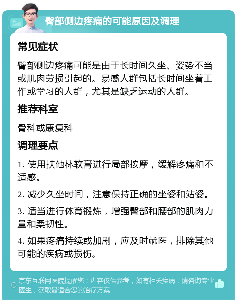 臀部侧边疼痛的可能原因及调理 常见症状 臀部侧边疼痛可能是由于长时间久坐、姿势不当或肌肉劳损引起的。易感人群包括长时间坐着工作或学习的人群，尤其是缺乏运动的人群。 推荐科室 骨科或康复科 调理要点 1. 使用扶他林软膏进行局部按摩，缓解疼痛和不适感。 2. 减少久坐时间，注意保持正确的坐姿和站姿。 3. 适当进行体育锻炼，增强臀部和腰部的肌肉力量和柔韧性。 4. 如果疼痛持续或加剧，应及时就医，排除其他可能的疾病或损伤。