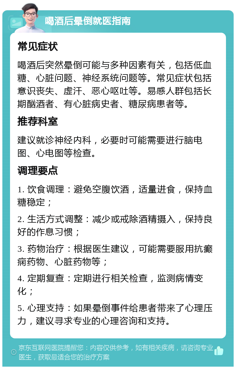 喝酒后晕倒就医指南 常见症状 喝酒后突然晕倒可能与多种因素有关，包括低血糖、心脏问题、神经系统问题等。常见症状包括意识丧失、虚汗、恶心呕吐等。易感人群包括长期酗酒者、有心脏病史者、糖尿病患者等。 推荐科室 建议就诊神经内科，必要时可能需要进行脑电图、心电图等检查。 调理要点 1. 饮食调理：避免空腹饮酒，适量进食，保持血糖稳定； 2. 生活方式调整：减少或戒除酒精摄入，保持良好的作息习惯； 3. 药物治疗：根据医生建议，可能需要服用抗癫痫药物、心脏药物等； 4. 定期复查：定期进行相关检查，监测病情变化； 5. 心理支持：如果晕倒事件给患者带来了心理压力，建议寻求专业的心理咨询和支持。