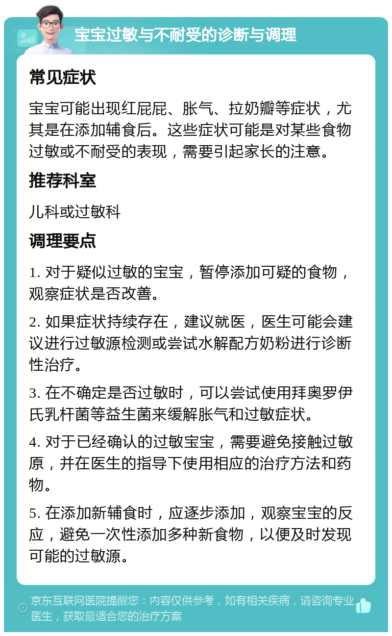 宝宝过敏与不耐受的诊断与调理 常见症状 宝宝可能出现红屁屁、胀气、拉奶瓣等症状，尤其是在添加辅食后。这些症状可能是对某些食物过敏或不耐受的表现，需要引起家长的注意。 推荐科室 儿科或过敏科 调理要点 1. 对于疑似过敏的宝宝，暂停添加可疑的食物，观察症状是否改善。 2. 如果症状持续存在，建议就医，医生可能会建议进行过敏源检测或尝试水解配方奶粉进行诊断性治疗。 3. 在不确定是否过敏时，可以尝试使用拜奥罗伊氏乳杆菌等益生菌来缓解胀气和过敏症状。 4. 对于已经确认的过敏宝宝，需要避免接触过敏原，并在医生的指导下使用相应的治疗方法和药物。 5. 在添加新辅食时，应逐步添加，观察宝宝的反应，避免一次性添加多种新食物，以便及时发现可能的过敏源。