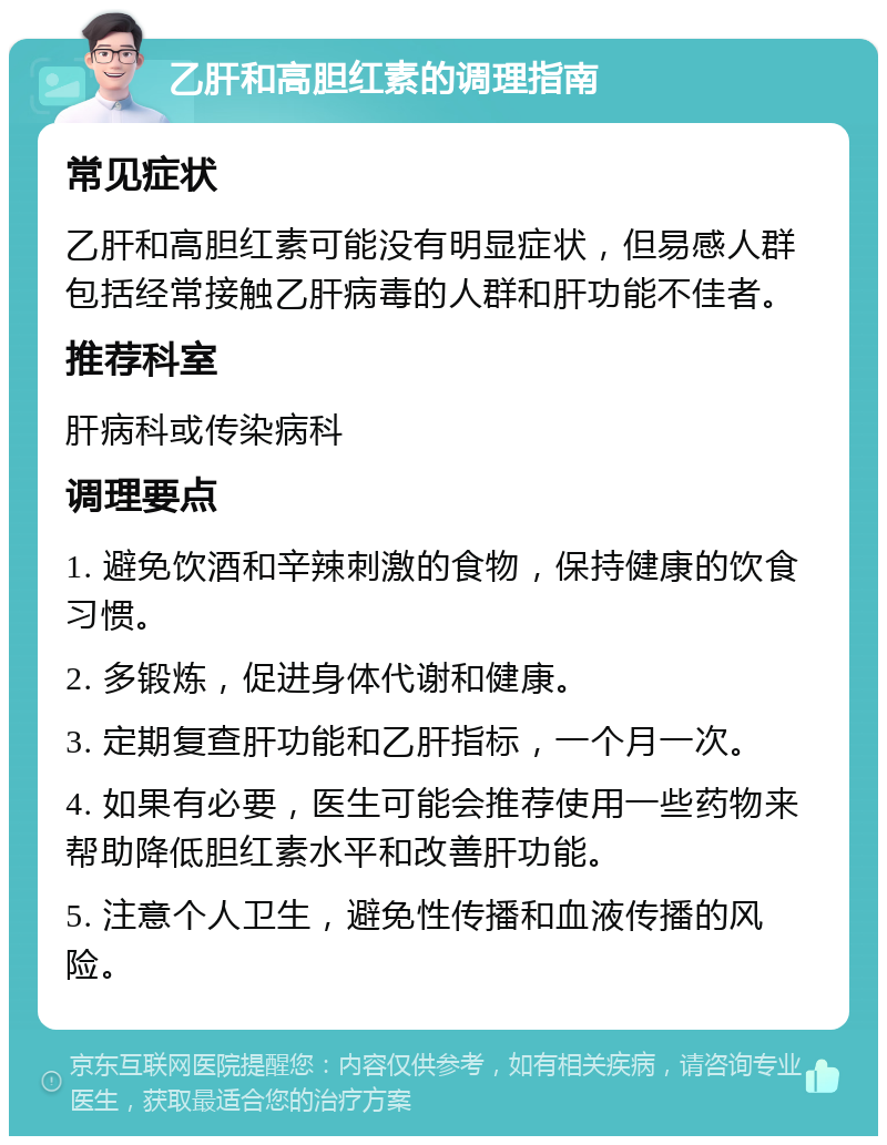 乙肝和高胆红素的调理指南 常见症状 乙肝和高胆红素可能没有明显症状，但易感人群包括经常接触乙肝病毒的人群和肝功能不佳者。 推荐科室 肝病科或传染病科 调理要点 1. 避免饮酒和辛辣刺激的食物，保持健康的饮食习惯。 2. 多锻炼，促进身体代谢和健康。 3. 定期复查肝功能和乙肝指标，一个月一次。 4. 如果有必要，医生可能会推荐使用一些药物来帮助降低胆红素水平和改善肝功能。 5. 注意个人卫生，避免性传播和血液传播的风险。