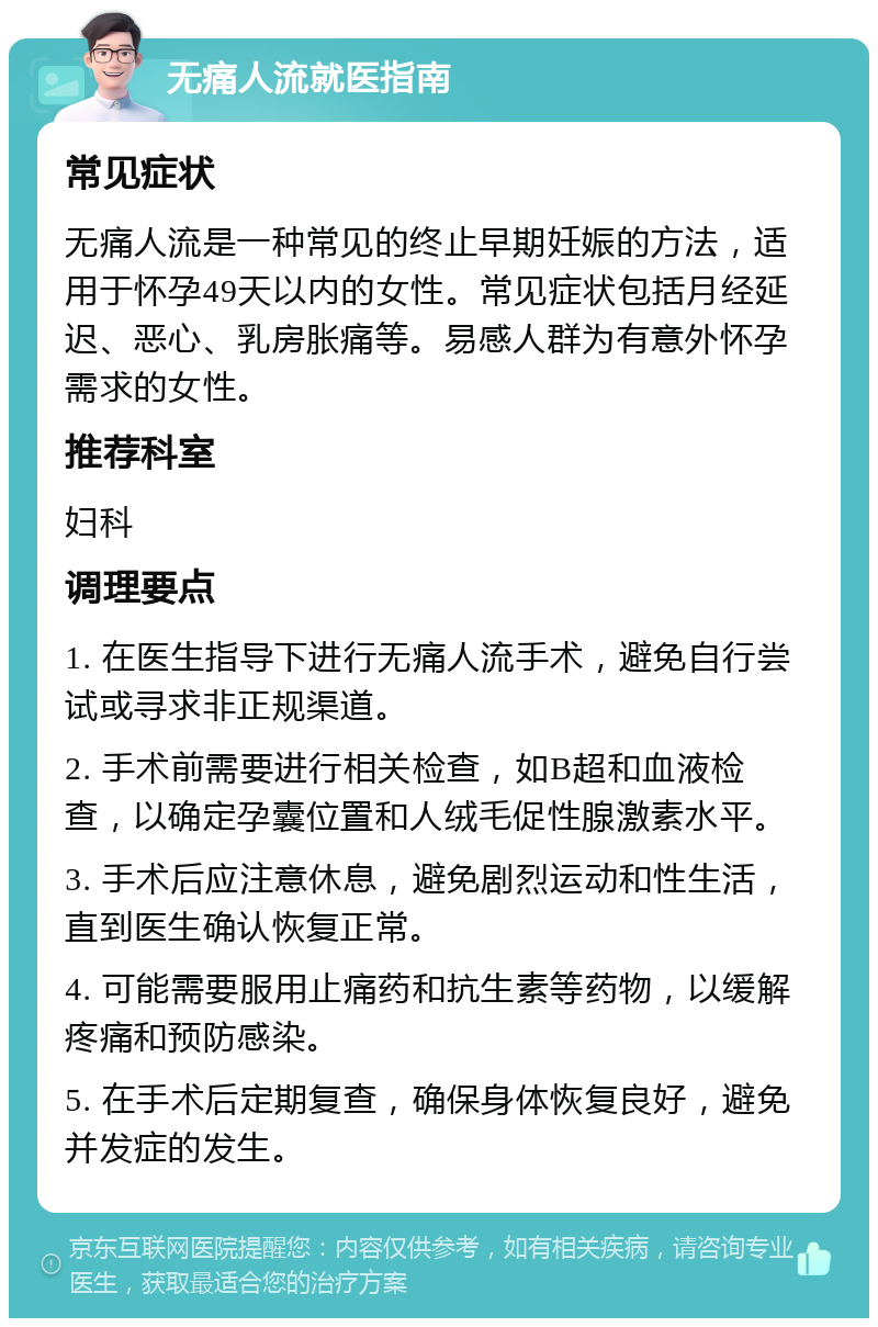 无痛人流就医指南 常见症状 无痛人流是一种常见的终止早期妊娠的方法，适用于怀孕49天以内的女性。常见症状包括月经延迟、恶心、乳房胀痛等。易感人群为有意外怀孕需求的女性。 推荐科室 妇科 调理要点 1. 在医生指导下进行无痛人流手术，避免自行尝试或寻求非正规渠道。 2. 手术前需要进行相关检查，如B超和血液检查，以确定孕囊位置和人绒毛促性腺激素水平。 3. 手术后应注意休息，避免剧烈运动和性生活，直到医生确认恢复正常。 4. 可能需要服用止痛药和抗生素等药物，以缓解疼痛和预防感染。 5. 在手术后定期复查，确保身体恢复良好，避免并发症的发生。