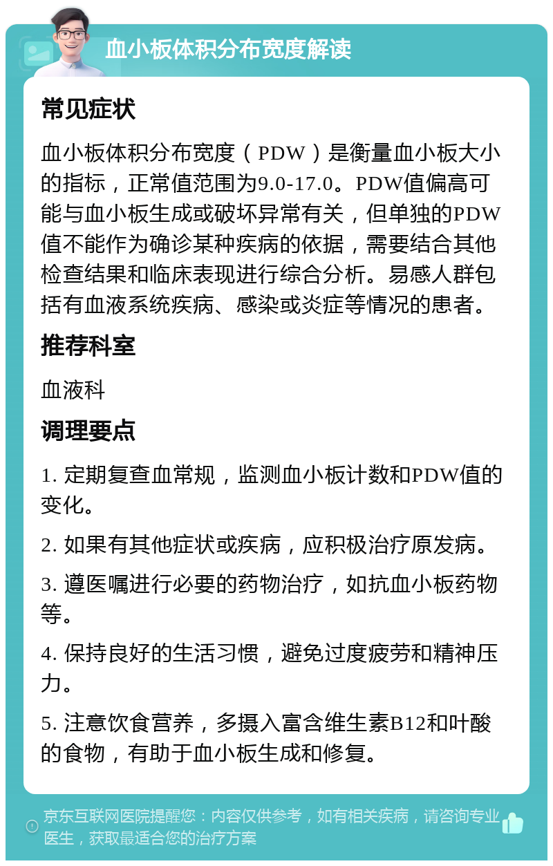 血小板体积分布宽度解读 常见症状 血小板体积分布宽度（PDW）是衡量血小板大小的指标，正常值范围为9.0-17.0。PDW值偏高可能与血小板生成或破坏异常有关，但单独的PDW值不能作为确诊某种疾病的依据，需要结合其他检查结果和临床表现进行综合分析。易感人群包括有血液系统疾病、感染或炎症等情况的患者。 推荐科室 血液科 调理要点 1. 定期复查血常规，监测血小板计数和PDW值的变化。 2. 如果有其他症状或疾病，应积极治疗原发病。 3. 遵医嘱进行必要的药物治疗，如抗血小板药物等。 4. 保持良好的生活习惯，避免过度疲劳和精神压力。 5. 注意饮食营养，多摄入富含维生素B12和叶酸的食物，有助于血小板生成和修复。