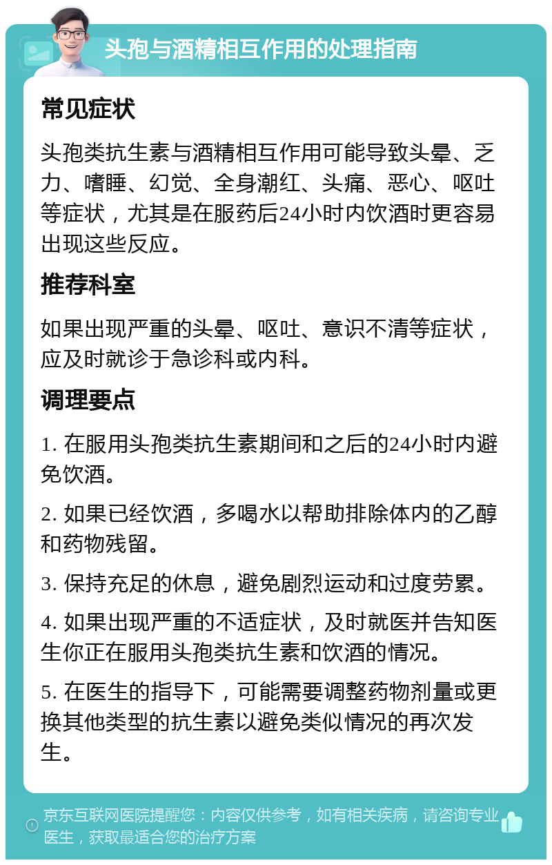 头孢与酒精相互作用的处理指南 常见症状 头孢类抗生素与酒精相互作用可能导致头晕、乏力、嗜睡、幻觉、全身潮红、头痛、恶心、呕吐等症状，尤其是在服药后24小时内饮酒时更容易出现这些反应。 推荐科室 如果出现严重的头晕、呕吐、意识不清等症状，应及时就诊于急诊科或内科。 调理要点 1. 在服用头孢类抗生素期间和之后的24小时内避免饮酒。 2. 如果已经饮酒，多喝水以帮助排除体内的乙醇和药物残留。 3. 保持充足的休息，避免剧烈运动和过度劳累。 4. 如果出现严重的不适症状，及时就医并告知医生你正在服用头孢类抗生素和饮酒的情况。 5. 在医生的指导下，可能需要调整药物剂量或更换其他类型的抗生素以避免类似情况的再次发生。