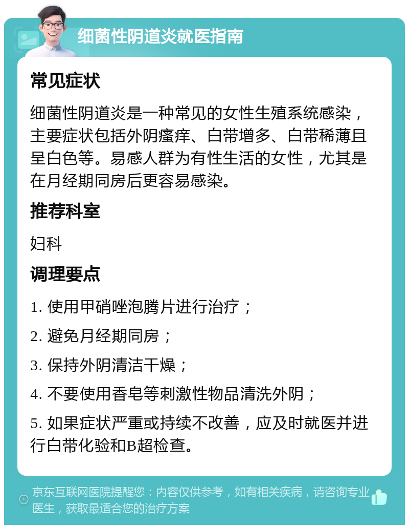 细菌性阴道炎就医指南 常见症状 细菌性阴道炎是一种常见的女性生殖系统感染，主要症状包括外阴瘙痒、白带增多、白带稀薄且呈白色等。易感人群为有性生活的女性，尤其是在月经期同房后更容易感染。 推荐科室 妇科 调理要点 1. 使用甲硝唑泡腾片进行治疗； 2. 避免月经期同房； 3. 保持外阴清洁干燥； 4. 不要使用香皂等刺激性物品清洗外阴； 5. 如果症状严重或持续不改善，应及时就医并进行白带化验和B超检查。