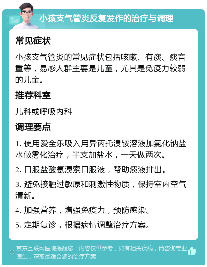 小孩支气管炎反复发作的治疗与调理 常见症状 小孩支气管炎的常见症状包括咳嗽、有痰、痰音重等，易感人群主要是儿童，尤其是免疫力较弱的儿童。 推荐科室 儿科或呼吸内科 调理要点 1. 使用爱全乐吸入用异丙托溴铵溶液加氯化钠盐水做雾化治疗，半支加盐水，一天做两次。 2. 口服盐酸氨溴索口服液，帮助痰液排出。 3. 避免接触过敏原和刺激性物质，保持室内空气清新。 4. 加强营养，增强免疫力，预防感染。 5. 定期复诊，根据病情调整治疗方案。