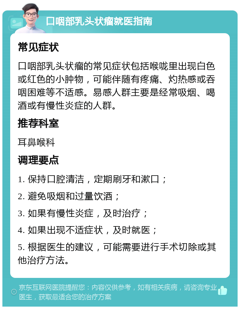 口咽部乳头状瘤就医指南 常见症状 口咽部乳头状瘤的常见症状包括喉咙里出现白色或红色的小肿物，可能伴随有疼痛、灼热感或吞咽困难等不适感。易感人群主要是经常吸烟、喝酒或有慢性炎症的人群。 推荐科室 耳鼻喉科 调理要点 1. 保持口腔清洁，定期刷牙和漱口； 2. 避免吸烟和过量饮酒； 3. 如果有慢性炎症，及时治疗； 4. 如果出现不适症状，及时就医； 5. 根据医生的建议，可能需要进行手术切除或其他治疗方法。