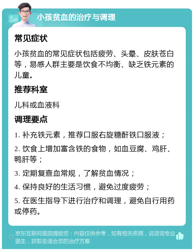 小孩贫血的治疗与调理 常见症状 小孩贫血的常见症状包括疲劳、头晕、皮肤苍白等，易感人群主要是饮食不均衡、缺乏铁元素的儿童。 推荐科室 儿科或血液科 调理要点 1. 补充铁元素，推荐口服右旋糖酐铁口服液； 2. 饮食上增加富含铁的食物，如血豆腐、鸡肝、鸭肝等； 3. 定期复查血常规，了解贫血情况； 4. 保持良好的生活习惯，避免过度疲劳； 5. 在医生指导下进行治疗和调理，避免自行用药或停药。