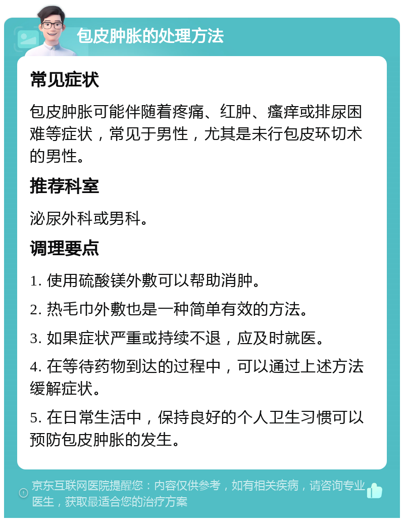 包皮肿胀的处理方法 常见症状 包皮肿胀可能伴随着疼痛、红肿、瘙痒或排尿困难等症状，常见于男性，尤其是未行包皮环切术的男性。 推荐科室 泌尿外科或男科。 调理要点 1. 使用硫酸镁外敷可以帮助消肿。 2. 热毛巾外敷也是一种简单有效的方法。 3. 如果症状严重或持续不退，应及时就医。 4. 在等待药物到达的过程中，可以通过上述方法缓解症状。 5. 在日常生活中，保持良好的个人卫生习惯可以预防包皮肿胀的发生。