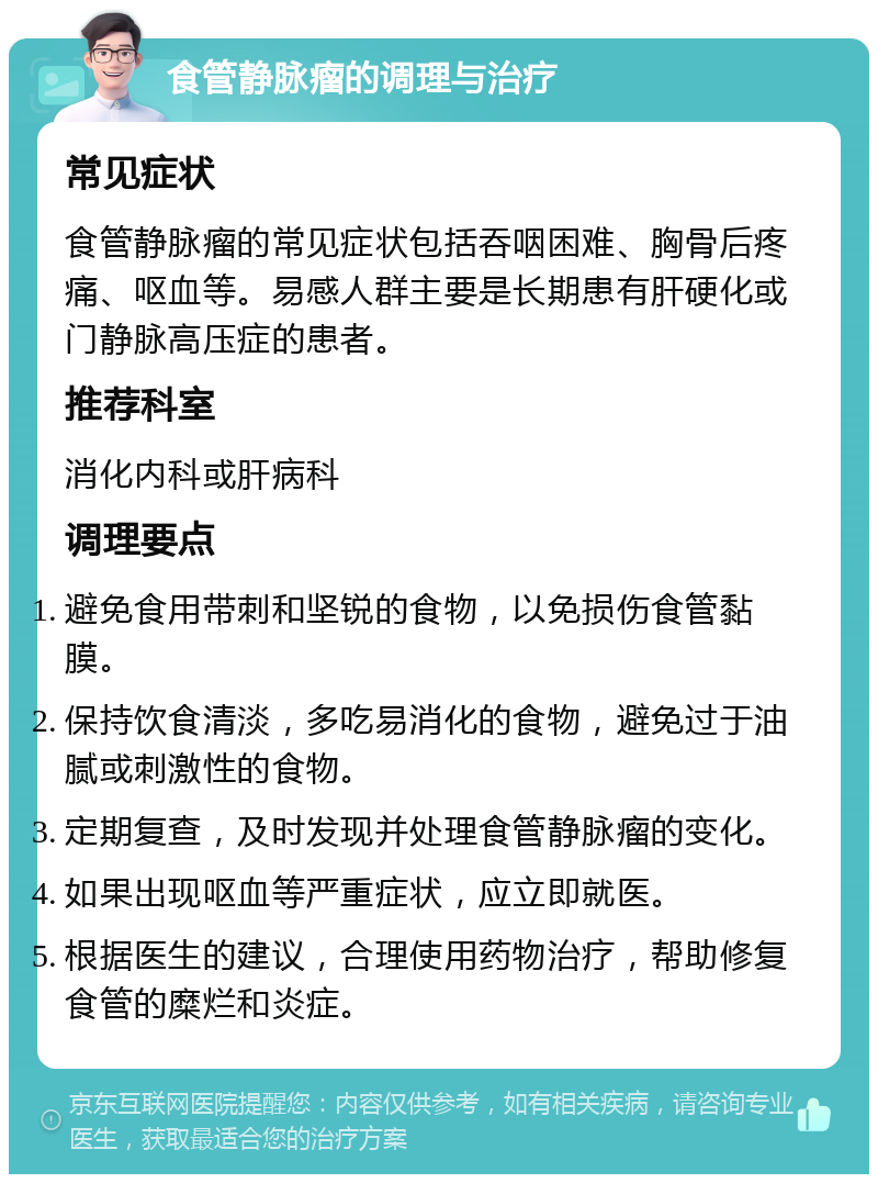 食管静脉瘤的调理与治疗 常见症状 食管静脉瘤的常见症状包括吞咽困难、胸骨后疼痛、呕血等。易感人群主要是长期患有肝硬化或门静脉高压症的患者。 推荐科室 消化内科或肝病科 调理要点 避免食用带刺和坚锐的食物，以免损伤食管黏膜。 保持饮食清淡，多吃易消化的食物，避免过于油腻或刺激性的食物。 定期复查，及时发现并处理食管静脉瘤的变化。 如果出现呕血等严重症状，应立即就医。 根据医生的建议，合理使用药物治疗，帮助修复食管的糜烂和炎症。