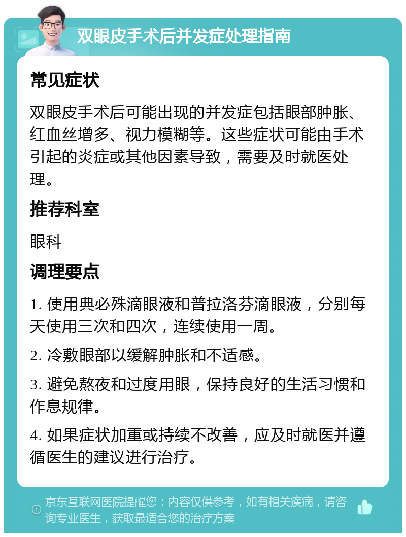 双眼皮手术后并发症处理指南 常见症状 双眼皮手术后可能出现的并发症包括眼部肿胀、红血丝增多、视力模糊等。这些症状可能由手术引起的炎症或其他因素导致，需要及时就医处理。 推荐科室 眼科 调理要点 1. 使用典必殊滴眼液和普拉洛芬滴眼液，分别每天使用三次和四次，连续使用一周。 2. 冷敷眼部以缓解肿胀和不适感。 3. 避免熬夜和过度用眼，保持良好的生活习惯和作息规律。 4. 如果症状加重或持续不改善，应及时就医并遵循医生的建议进行治疗。