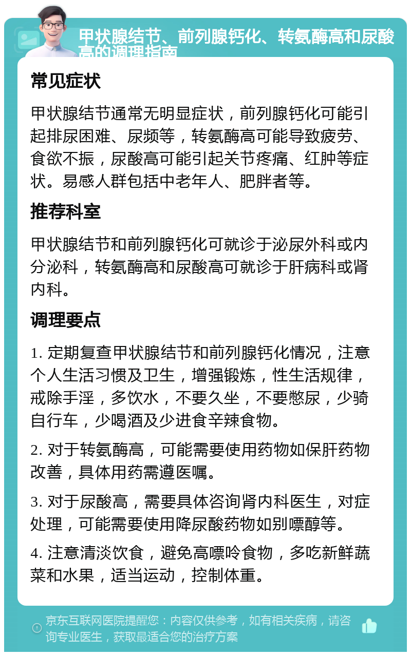 甲状腺结节、前列腺钙化、转氨酶高和尿酸高的调理指南 常见症状 甲状腺结节通常无明显症状，前列腺钙化可能引起排尿困难、尿频等，转氨酶高可能导致疲劳、食欲不振，尿酸高可能引起关节疼痛、红肿等症状。易感人群包括中老年人、肥胖者等。 推荐科室 甲状腺结节和前列腺钙化可就诊于泌尿外科或内分泌科，转氨酶高和尿酸高可就诊于肝病科或肾内科。 调理要点 1. 定期复查甲状腺结节和前列腺钙化情况，注意个人生活习惯及卫生，增强锻炼，性生活规律，戒除手淫，多饮水，不要久坐，不要憋尿，少骑自行车，少喝酒及少进食辛辣食物。 2. 对于转氨酶高，可能需要使用药物如保肝药物改善，具体用药需遵医嘱。 3. 对于尿酸高，需要具体咨询肾内科医生，对症处理，可能需要使用降尿酸药物如别嘌醇等。 4. 注意清淡饮食，避免高嘌呤食物，多吃新鲜蔬菜和水果，适当运动，控制体重。