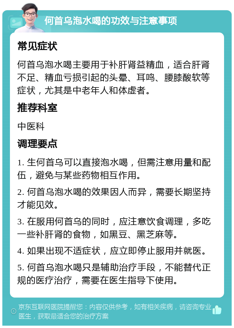 何首乌泡水喝的功效与注意事项 常见症状 何首乌泡水喝主要用于补肝肾益精血，适合肝肾不足、精血亏损引起的头晕、耳鸣、腰膝酸软等症状，尤其是中老年人和体虚者。 推荐科室 中医科 调理要点 1. 生何首乌可以直接泡水喝，但需注意用量和配伍，避免与某些药物相互作用。 2. 何首乌泡水喝的效果因人而异，需要长期坚持才能见效。 3. 在服用何首乌的同时，应注意饮食调理，多吃一些补肝肾的食物，如黑豆、黑芝麻等。 4. 如果出现不适症状，应立即停止服用并就医。 5. 何首乌泡水喝只是辅助治疗手段，不能替代正规的医疗治疗，需要在医生指导下使用。