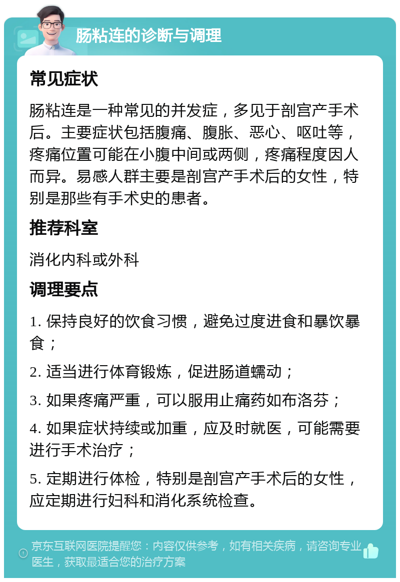 肠粘连的诊断与调理 常见症状 肠粘连是一种常见的并发症，多见于剖宫产手术后。主要症状包括腹痛、腹胀、恶心、呕吐等，疼痛位置可能在小腹中间或两侧，疼痛程度因人而异。易感人群主要是剖宫产手术后的女性，特别是那些有手术史的患者。 推荐科室 消化内科或外科 调理要点 1. 保持良好的饮食习惯，避免过度进食和暴饮暴食； 2. 适当进行体育锻炼，促进肠道蠕动； 3. 如果疼痛严重，可以服用止痛药如布洛芬； 4. 如果症状持续或加重，应及时就医，可能需要进行手术治疗； 5. 定期进行体检，特别是剖宫产手术后的女性，应定期进行妇科和消化系统检查。