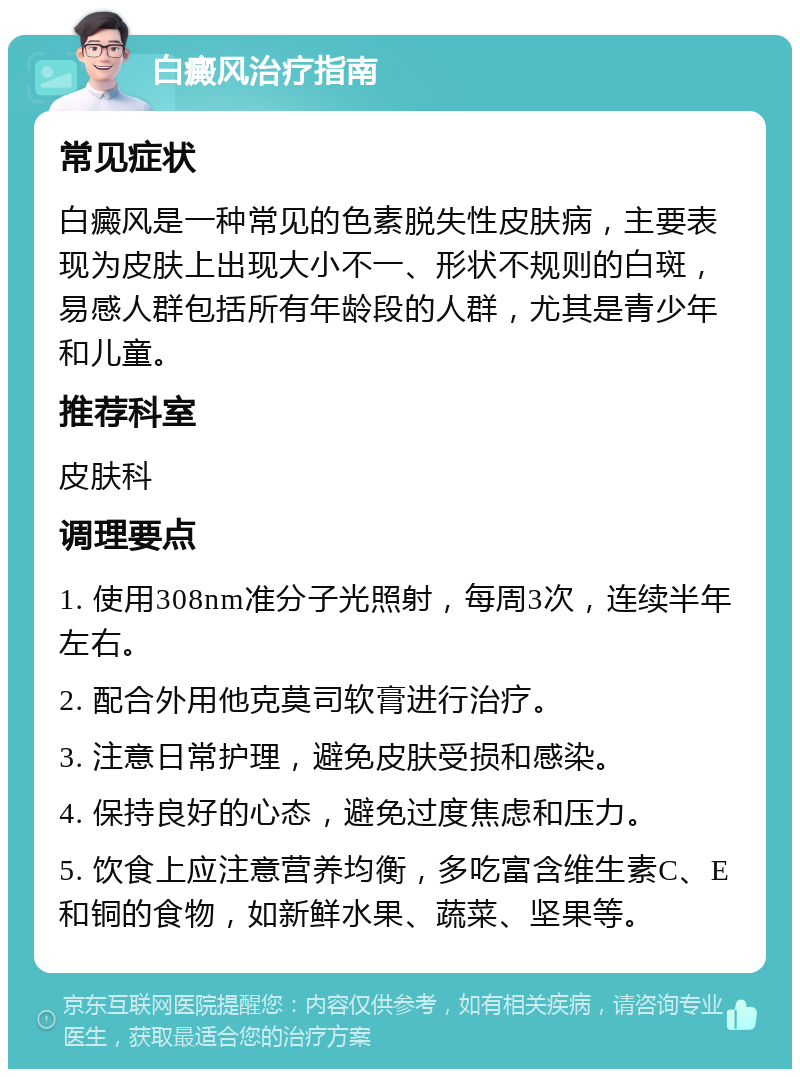 白癜风治疗指南 常见症状 白癜风是一种常见的色素脱失性皮肤病，主要表现为皮肤上出现大小不一、形状不规则的白斑，易感人群包括所有年龄段的人群，尤其是青少年和儿童。 推荐科室 皮肤科 调理要点 1. 使用308nm准分子光照射，每周3次，连续半年左右。 2. 配合外用他克莫司软膏进行治疗。 3. 注意日常护理，避免皮肤受损和感染。 4. 保持良好的心态，避免过度焦虑和压力。 5. 饮食上应注意营养均衡，多吃富含维生素C、E和铜的食物，如新鲜水果、蔬菜、坚果等。