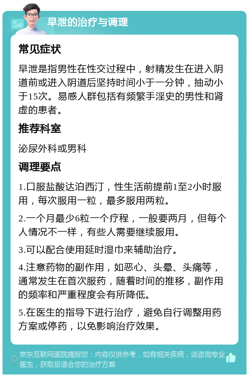 早泄的治疗与调理 常见症状 早泄是指男性在性交过程中，射精发生在进入阴道前或进入阴道后坚持时间小于一分钟，抽动小于15次。易感人群包括有频繁手淫史的男性和肾虚的患者。 推荐科室 泌尿外科或男科 调理要点 1.口服盐酸达泊西汀，性生活前提前1至2小时服用，每次服用一粒，最多服用两粒。 2.一个月最少6粒一个疗程，一般要两月，但每个人情况不一样，有些人需要继续服用。 3.可以配合使用延时湿巾来辅助治疗。 4.注意药物的副作用，如恶心、头晕、头痛等，通常发生在首次服药，随着时间的推移，副作用的频率和严重程度会有所降低。 5.在医生的指导下进行治疗，避免自行调整用药方案或停药，以免影响治疗效果。