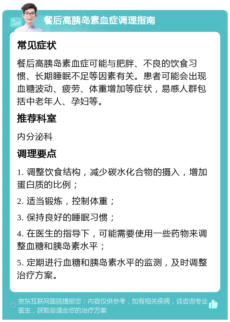 餐后高胰岛素血症调理指南 常见症状 餐后高胰岛素血症可能与肥胖、不良的饮食习惯、长期睡眠不足等因素有关。患者可能会出现血糖波动、疲劳、体重增加等症状，易感人群包括中老年人、孕妇等。 推荐科室 内分泌科 调理要点 1. 调整饮食结构，减少碳水化合物的摄入，增加蛋白质的比例； 2. 适当锻炼，控制体重； 3. 保持良好的睡眠习惯； 4. 在医生的指导下，可能需要使用一些药物来调整血糖和胰岛素水平； 5. 定期进行血糖和胰岛素水平的监测，及时调整治疗方案。