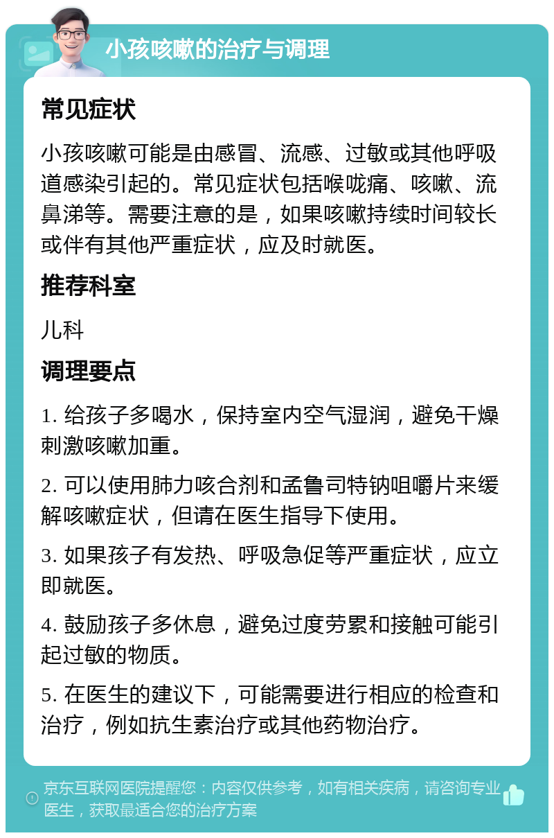 小孩咳嗽的治疗与调理 常见症状 小孩咳嗽可能是由感冒、流感、过敏或其他呼吸道感染引起的。常见症状包括喉咙痛、咳嗽、流鼻涕等。需要注意的是，如果咳嗽持续时间较长或伴有其他严重症状，应及时就医。 推荐科室 儿科 调理要点 1. 给孩子多喝水，保持室内空气湿润，避免干燥刺激咳嗽加重。 2. 可以使用肺力咳合剂和孟鲁司特钠咀嚼片来缓解咳嗽症状，但请在医生指导下使用。 3. 如果孩子有发热、呼吸急促等严重症状，应立即就医。 4. 鼓励孩子多休息，避免过度劳累和接触可能引起过敏的物质。 5. 在医生的建议下，可能需要进行相应的检查和治疗，例如抗生素治疗或其他药物治疗。