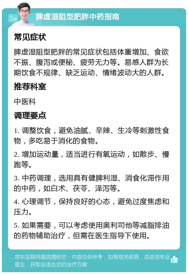 脾虚湿阻型肥胖中药指南 常见症状 脾虚湿阻型肥胖的常见症状包括体重增加、食欲不振、腹泻或便秘、疲劳无力等。易感人群为长期饮食不规律、缺乏运动、情绪波动大的人群。 推荐科室 中医科 调理要点 1. 调整饮食，避免油腻、辛辣、生冷等刺激性食物，多吃易于消化的食物。 2. 增加运动量，适当进行有氧运动，如散步、慢跑等。 3. 中药调理，选用具有健脾利湿、消食化滞作用的中药，如白术、茯苓、泽泻等。 4. 心理调节，保持良好的心态，避免过度焦虑和压力。 5. 如果需要，可以考虑使用奥利司他等减脂排油的药物辅助治疗，但需在医生指导下使用。