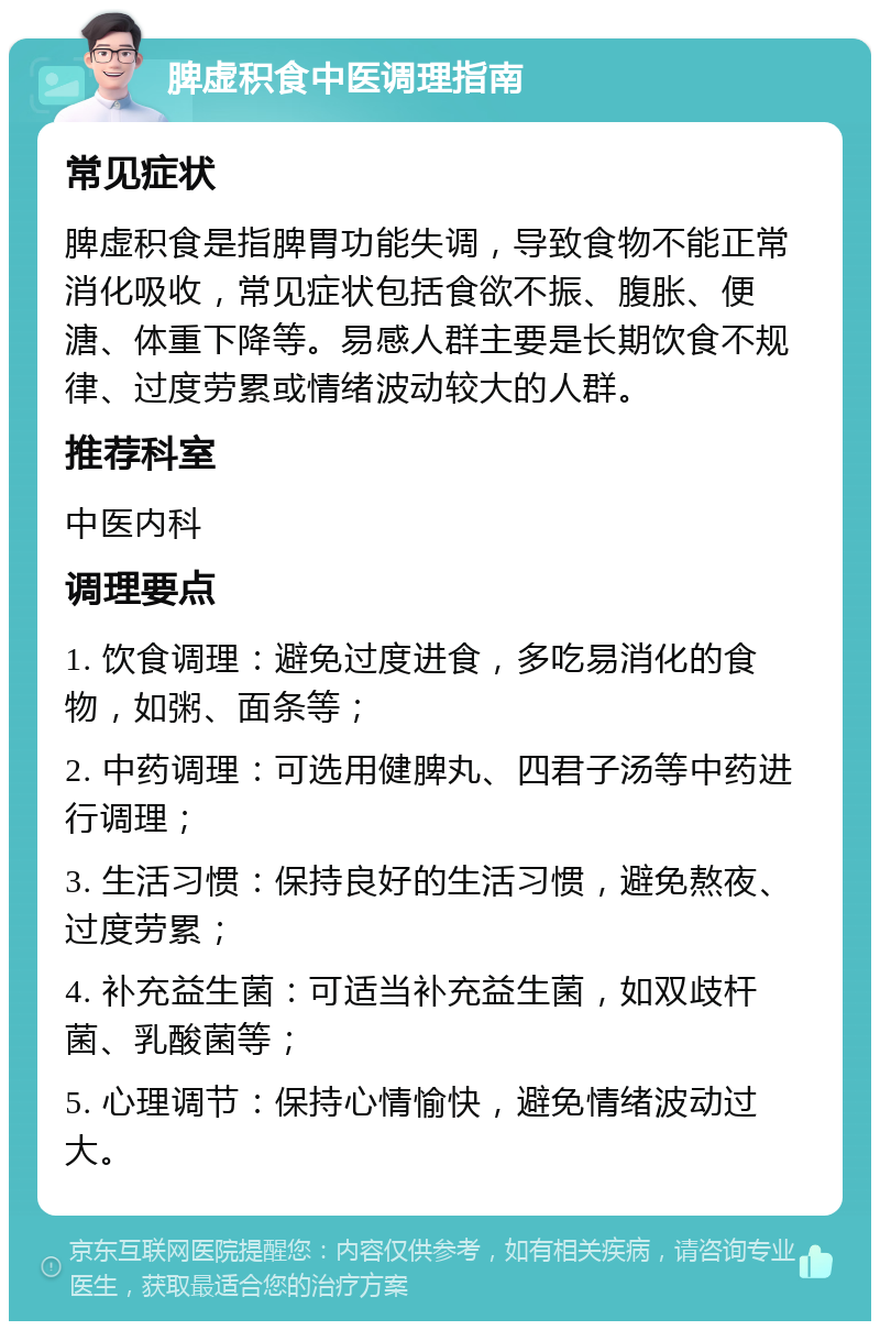 脾虚积食中医调理指南 常见症状 脾虚积食是指脾胃功能失调，导致食物不能正常消化吸收，常见症状包括食欲不振、腹胀、便溏、体重下降等。易感人群主要是长期饮食不规律、过度劳累或情绪波动较大的人群。 推荐科室 中医内科 调理要点 1. 饮食调理：避免过度进食，多吃易消化的食物，如粥、面条等； 2. 中药调理：可选用健脾丸、四君子汤等中药进行调理； 3. 生活习惯：保持良好的生活习惯，避免熬夜、过度劳累； 4. 补充益生菌：可适当补充益生菌，如双歧杆菌、乳酸菌等； 5. 心理调节：保持心情愉快，避免情绪波动过大。