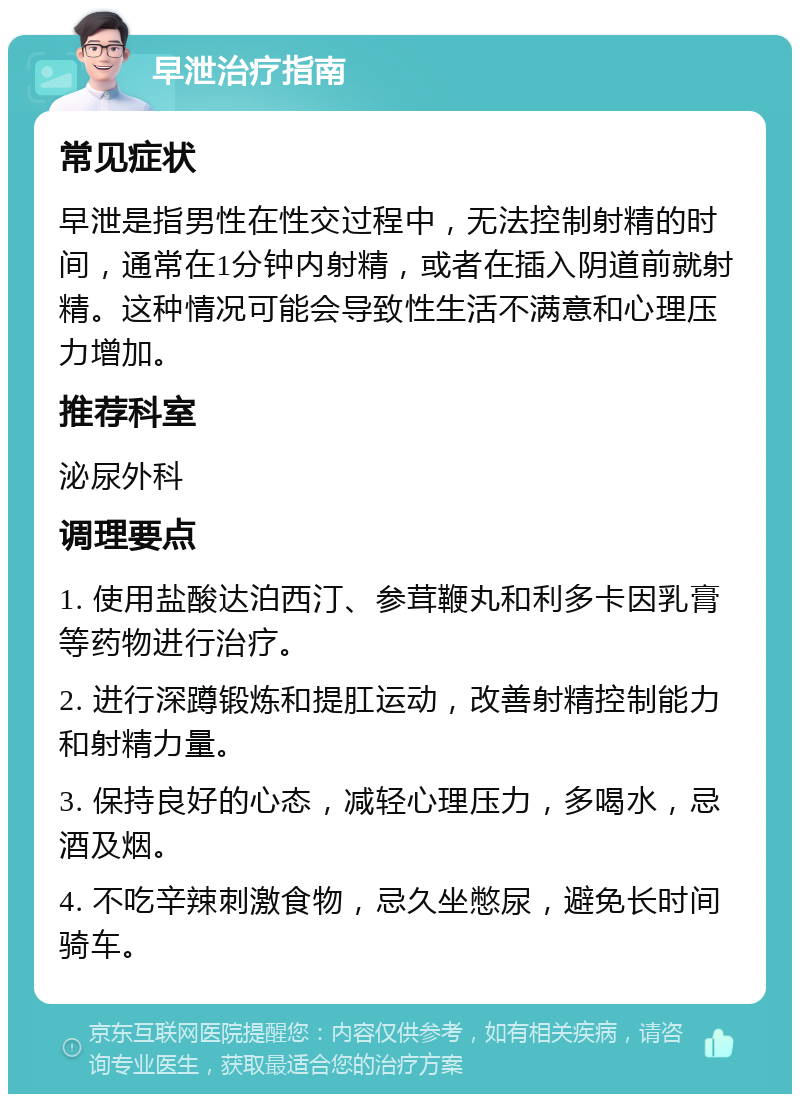 早泄治疗指南 常见症状 早泄是指男性在性交过程中，无法控制射精的时间，通常在1分钟内射精，或者在插入阴道前就射精。这种情况可能会导致性生活不满意和心理压力增加。 推荐科室 泌尿外科 调理要点 1. 使用盐酸达泊西汀、参茸鞭丸和利多卡因乳膏等药物进行治疗。 2. 进行深蹲锻炼和提肛运动，改善射精控制能力和射精力量。 3. 保持良好的心态，减轻心理压力，多喝水，忌酒及烟。 4. 不吃辛辣刺激食物，忌久坐憋尿，避免长时间骑车。