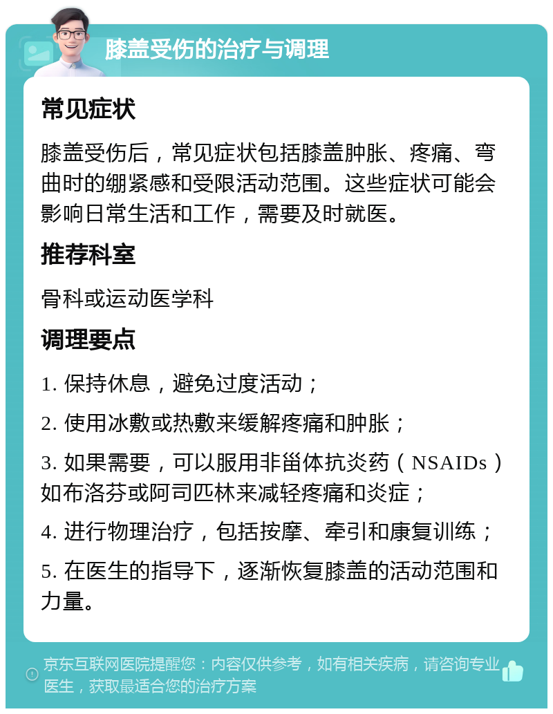 膝盖受伤的治疗与调理 常见症状 膝盖受伤后，常见症状包括膝盖肿胀、疼痛、弯曲时的绷紧感和受限活动范围。这些症状可能会影响日常生活和工作，需要及时就医。 推荐科室 骨科或运动医学科 调理要点 1. 保持休息，避免过度活动； 2. 使用冰敷或热敷来缓解疼痛和肿胀； 3. 如果需要，可以服用非甾体抗炎药（NSAIDs）如布洛芬或阿司匹林来减轻疼痛和炎症； 4. 进行物理治疗，包括按摩、牵引和康复训练； 5. 在医生的指导下，逐渐恢复膝盖的活动范围和力量。