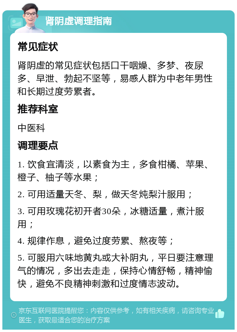 肾阴虚调理指南 常见症状 肾阴虚的常见症状包括口干咽燥、多梦、夜尿多、早泄、勃起不坚等，易感人群为中老年男性和长期过度劳累者。 推荐科室 中医科 调理要点 1. 饮食宜清淡，以素食为主，多食柑橘、苹果、橙子、柚子等水果； 2. 可用适量天冬、梨，做天冬炖梨汁服用； 3. 可用玫瑰花初开者30朵，冰糖适量，煮汁服用； 4. 规律作息，避免过度劳累、熬夜等； 5. 可服用六味地黄丸或大补阴丸，平日要注意理气的情况，多出去走走，保持心情舒畅，精神愉快，避免不良精神刺激和过度情志波动。