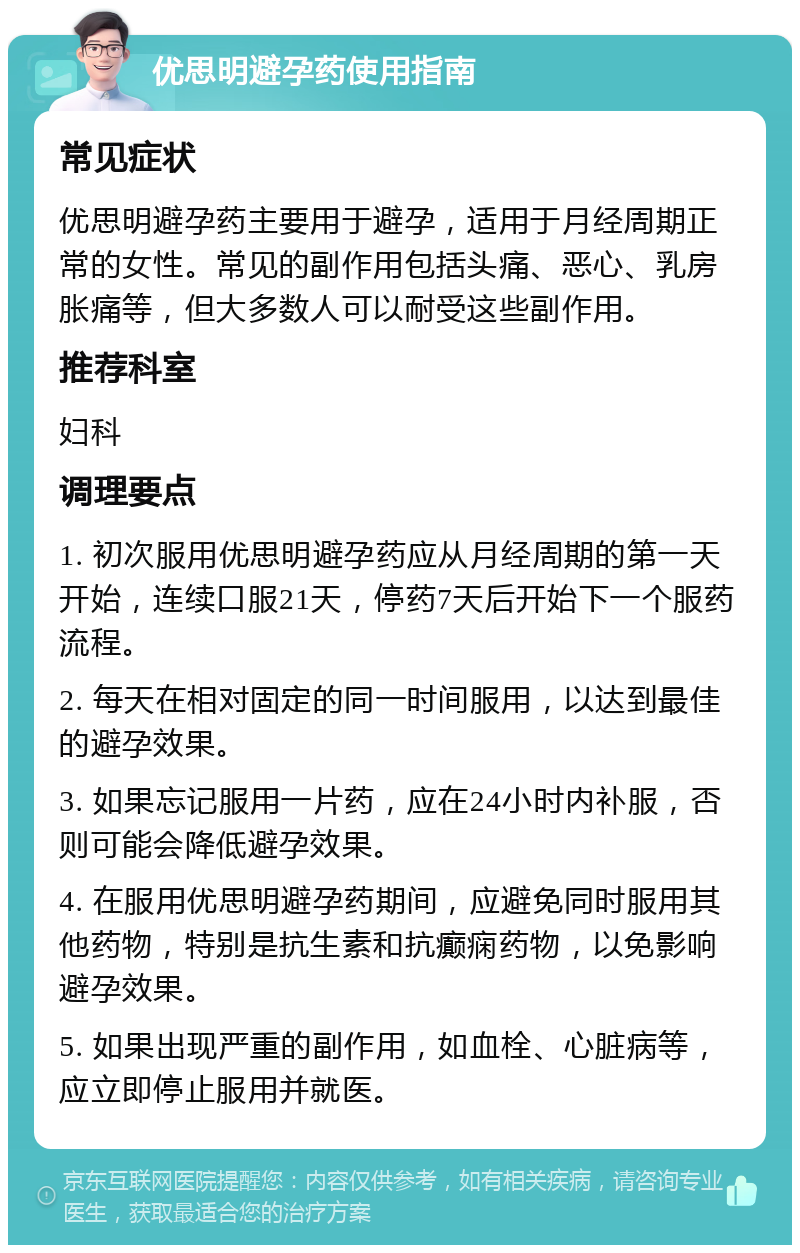 优思明避孕药使用指南 常见症状 优思明避孕药主要用于避孕，适用于月经周期正常的女性。常见的副作用包括头痛、恶心、乳房胀痛等，但大多数人可以耐受这些副作用。 推荐科室 妇科 调理要点 1. 初次服用优思明避孕药应从月经周期的第一天开始，连续口服21天，停药7天后开始下一个服药流程。 2. 每天在相对固定的同一时间服用，以达到最佳的避孕效果。 3. 如果忘记服用一片药，应在24小时内补服，否则可能会降低避孕效果。 4. 在服用优思明避孕药期间，应避免同时服用其他药物，特别是抗生素和抗癫痫药物，以免影响避孕效果。 5. 如果出现严重的副作用，如血栓、心脏病等，应立即停止服用并就医。