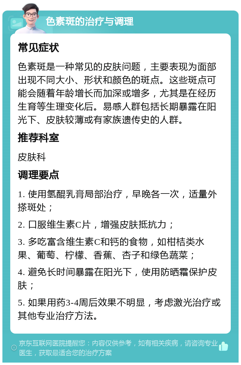 色素斑的治疗与调理 常见症状 色素斑是一种常见的皮肤问题，主要表现为面部出现不同大小、形状和颜色的斑点。这些斑点可能会随着年龄增长而加深或增多，尤其是在经历生育等生理变化后。易感人群包括长期暴露在阳光下、皮肤较薄或有家族遗传史的人群。 推荐科室 皮肤科 调理要点 1. 使用氢醌乳膏局部治疗，早晚各一次，适量外搽斑处； 2. 口服维生素C片，增强皮肤抵抗力； 3. 多吃富含维生素C和钙的食物，如柑桔类水果、葡萄、柠檬、香蕉、杏子和绿色蔬菜； 4. 避免长时间暴露在阳光下，使用防晒霜保护皮肤； 5. 如果用药3-4周后效果不明显，考虑激光治疗或其他专业治疗方法。