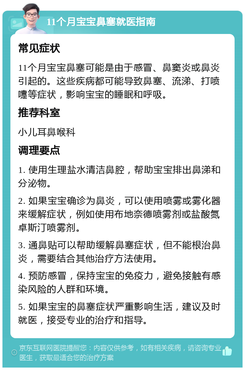 11个月宝宝鼻塞就医指南 常见症状 11个月宝宝鼻塞可能是由于感冒、鼻窦炎或鼻炎引起的。这些疾病都可能导致鼻塞、流涕、打喷嚏等症状，影响宝宝的睡眠和呼吸。 推荐科室 小儿耳鼻喉科 调理要点 1. 使用生理盐水清洁鼻腔，帮助宝宝排出鼻涕和分泌物。 2. 如果宝宝确诊为鼻炎，可以使用喷雾或雾化器来缓解症状，例如使用布地奈德喷雾剂或盐酸氮卓斯汀喷雾剂。 3. 通鼻贴可以帮助缓解鼻塞症状，但不能根治鼻炎，需要结合其他治疗方法使用。 4. 预防感冒，保持宝宝的免疫力，避免接触有感染风险的人群和环境。 5. 如果宝宝的鼻塞症状严重影响生活，建议及时就医，接受专业的治疗和指导。