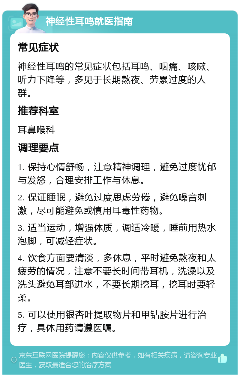 神经性耳鸣就医指南 常见症状 神经性耳鸣的常见症状包括耳鸣、咽痛、咳嗽、听力下降等，多见于长期熬夜、劳累过度的人群。 推荐科室 耳鼻喉科 调理要点 1. 保持心情舒畅，注意精神调理，避免过度忧郁与发怒，合理安排工作与休息。 2. 保证睡眠，避免过度思虑劳倦，避免噪音刺激，尽可能避免或慎用耳毒性药物。 3. 适当运动，增强体质，调适冷暖，睡前用热水泡脚，可减轻症状。 4. 饮食方面要清淡，多休息，平时避免熬夜和太疲劳的情况，注意不要长时间带耳机，洗澡以及洗头避免耳部进水，不要长期挖耳，挖耳时要轻柔。 5. 可以使用银杏叶提取物片和甲钴胺片进行治疗，具体用药请遵医嘱。