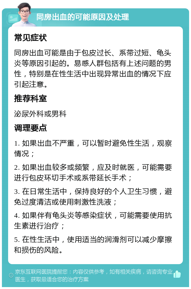 同房出血的可能原因及处理 常见症状 同房出血可能是由于包皮过长、系带过短、龟头炎等原因引起的。易感人群包括有上述问题的男性，特别是在性生活中出现异常出血的情况下应引起注意。 推荐科室 泌尿外科或男科 调理要点 1. 如果出血不严重，可以暂时避免性生活，观察情况； 2. 如果出血较多或频繁，应及时就医，可能需要进行包皮环切手术或系带延长手术； 3. 在日常生活中，保持良好的个人卫生习惯，避免过度清洁或使用刺激性洗液； 4. 如果伴有龟头炎等感染症状，可能需要使用抗生素进行治疗； 5. 在性生活中，使用适当的润滑剂可以减少摩擦和损伤的风险。