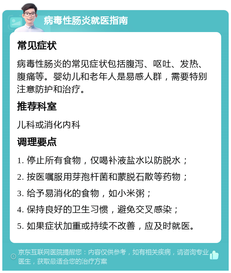 病毒性肠炎就医指南 常见症状 病毒性肠炎的常见症状包括腹泻、呕吐、发热、腹痛等。婴幼儿和老年人是易感人群，需要特别注意防护和治疗。 推荐科室 儿科或消化内科 调理要点 1. 停止所有食物，仅喝补液盐水以防脱水； 2. 按医嘱服用芽孢杆菌和蒙脱石散等药物； 3. 给予易消化的食物，如小米粥； 4. 保持良好的卫生习惯，避免交叉感染； 5. 如果症状加重或持续不改善，应及时就医。