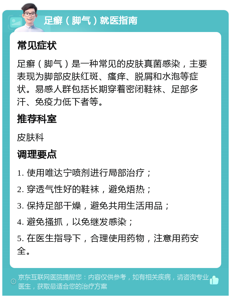 足癣（脚气）就医指南 常见症状 足癣（脚气）是一种常见的皮肤真菌感染，主要表现为脚部皮肤红斑、瘙痒、脱屑和水泡等症状。易感人群包括长期穿着密闭鞋袜、足部多汗、免疫力低下者等。 推荐科室 皮肤科 调理要点 1. 使用唯达宁喷剂进行局部治疗； 2. 穿透气性好的鞋袜，避免焐热； 3. 保持足部干燥，避免共用生活用品； 4. 避免搔抓，以免继发感染； 5. 在医生指导下，合理使用药物，注意用药安全。