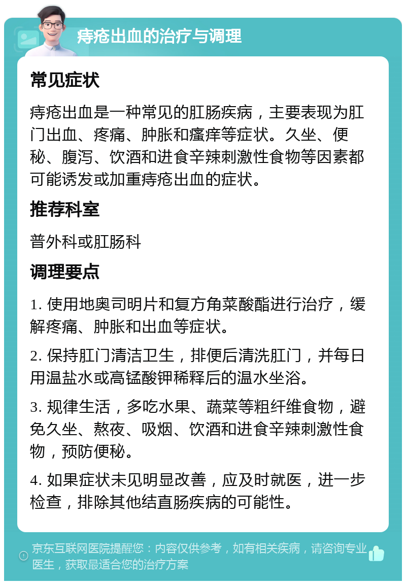 痔疮出血的治疗与调理 常见症状 痔疮出血是一种常见的肛肠疾病，主要表现为肛门出血、疼痛、肿胀和瘙痒等症状。久坐、便秘、腹泻、饮酒和进食辛辣刺激性食物等因素都可能诱发或加重痔疮出血的症状。 推荐科室 普外科或肛肠科 调理要点 1. 使用地奥司明片和复方角菜酸酯进行治疗，缓解疼痛、肿胀和出血等症状。 2. 保持肛门清洁卫生，排便后清洗肛门，并每日用温盐水或高锰酸钾稀释后的温水坐浴。 3. 规律生活，多吃水果、蔬菜等粗纤维食物，避免久坐、熬夜、吸烟、饮酒和进食辛辣刺激性食物，预防便秘。 4. 如果症状未见明显改善，应及时就医，进一步检查，排除其他结直肠疾病的可能性。