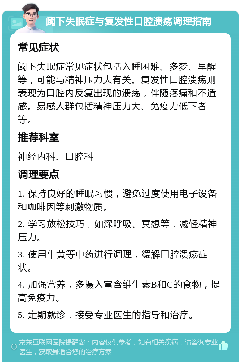 阈下失眠症与复发性口腔溃疡调理指南 常见症状 阈下失眠症常见症状包括入睡困难、多梦、早醒等，可能与精神压力大有关。复发性口腔溃疡则表现为口腔内反复出现的溃疡，伴随疼痛和不适感。易感人群包括精神压力大、免疫力低下者等。 推荐科室 神经内科、口腔科 调理要点 1. 保持良好的睡眠习惯，避免过度使用电子设备和咖啡因等刺激物质。 2. 学习放松技巧，如深呼吸、冥想等，减轻精神压力。 3. 使用牛黄等中药进行调理，缓解口腔溃疡症状。 4. 加强营养，多摄入富含维生素B和C的食物，提高免疫力。 5. 定期就诊，接受专业医生的指导和治疗。