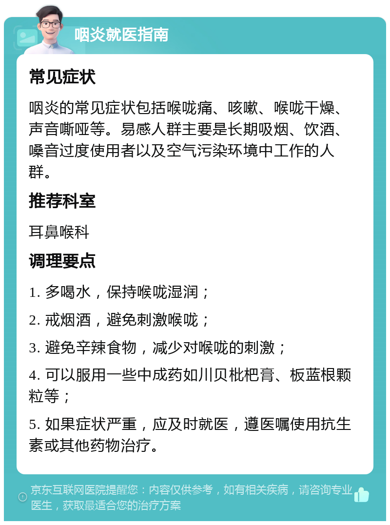 咽炎就医指南 常见症状 咽炎的常见症状包括喉咙痛、咳嗽、喉咙干燥、声音嘶哑等。易感人群主要是长期吸烟、饮酒、嗓音过度使用者以及空气污染环境中工作的人群。 推荐科室 耳鼻喉科 调理要点 1. 多喝水，保持喉咙湿润； 2. 戒烟酒，避免刺激喉咙； 3. 避免辛辣食物，减少对喉咙的刺激； 4. 可以服用一些中成药如川贝枇杷膏、板蓝根颗粒等； 5. 如果症状严重，应及时就医，遵医嘱使用抗生素或其他药物治疗。