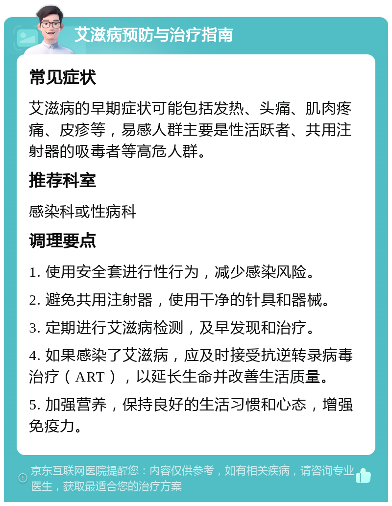 艾滋病预防与治疗指南 常见症状 艾滋病的早期症状可能包括发热、头痛、肌肉疼痛、皮疹等，易感人群主要是性活跃者、共用注射器的吸毒者等高危人群。 推荐科室 感染科或性病科 调理要点 1. 使用安全套进行性行为，减少感染风险。 2. 避免共用注射器，使用干净的针具和器械。 3. 定期进行艾滋病检测，及早发现和治疗。 4. 如果感染了艾滋病，应及时接受抗逆转录病毒治疗（ART），以延长生命并改善生活质量。 5. 加强营养，保持良好的生活习惯和心态，增强免疫力。