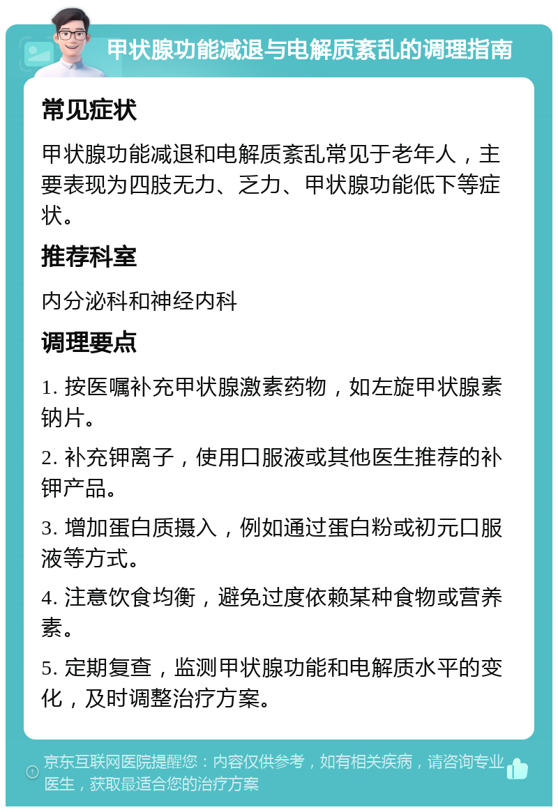 甲状腺功能减退与电解质紊乱的调理指南 常见症状 甲状腺功能减退和电解质紊乱常见于老年人，主要表现为四肢无力、乏力、甲状腺功能低下等症状。 推荐科室 内分泌科和神经内科 调理要点 1. 按医嘱补充甲状腺激素药物，如左旋甲状腺素钠片。 2. 补充钾离子，使用口服液或其他医生推荐的补钾产品。 3. 增加蛋白质摄入，例如通过蛋白粉或初元口服液等方式。 4. 注意饮食均衡，避免过度依赖某种食物或营养素。 5. 定期复查，监测甲状腺功能和电解质水平的变化，及时调整治疗方案。