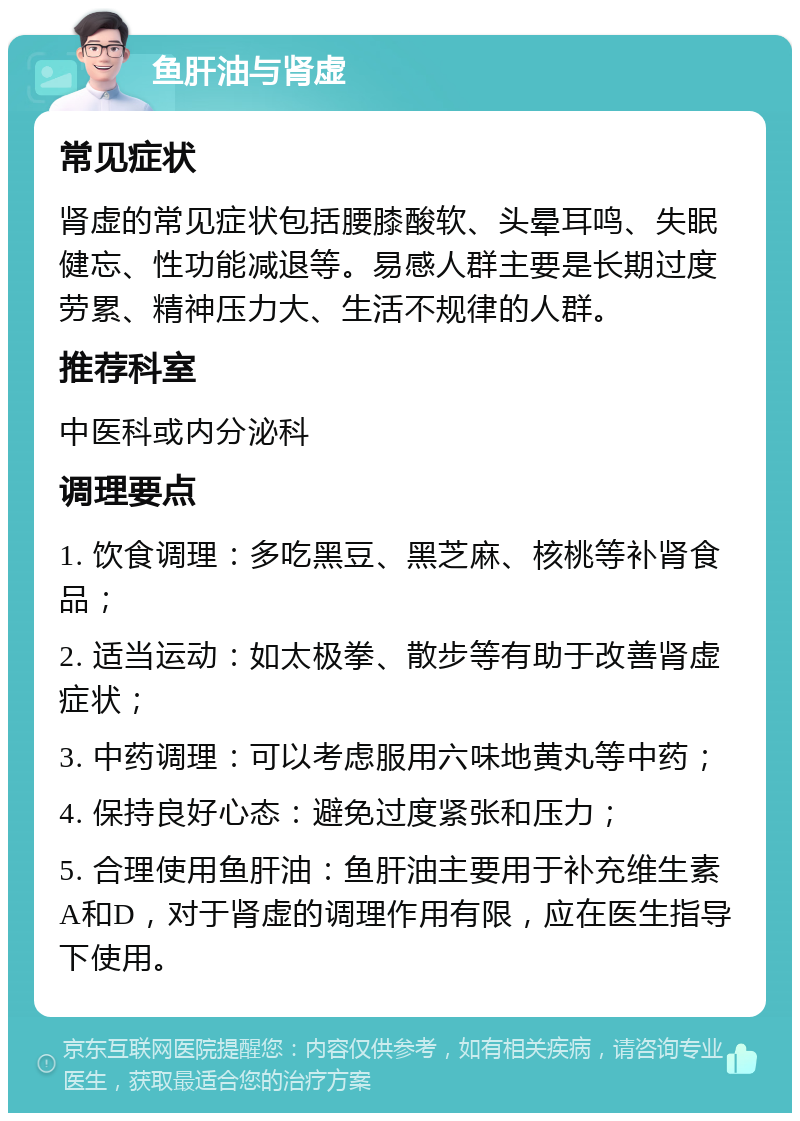 鱼肝油与肾虚 常见症状 肾虚的常见症状包括腰膝酸软、头晕耳鸣、失眠健忘、性功能减退等。易感人群主要是长期过度劳累、精神压力大、生活不规律的人群。 推荐科室 中医科或内分泌科 调理要点 1. 饮食调理：多吃黑豆、黑芝麻、核桃等补肾食品； 2. 适当运动：如太极拳、散步等有助于改善肾虚症状； 3. 中药调理：可以考虑服用六味地黄丸等中药； 4. 保持良好心态：避免过度紧张和压力； 5. 合理使用鱼肝油：鱼肝油主要用于补充维生素A和D，对于肾虚的调理作用有限，应在医生指导下使用。