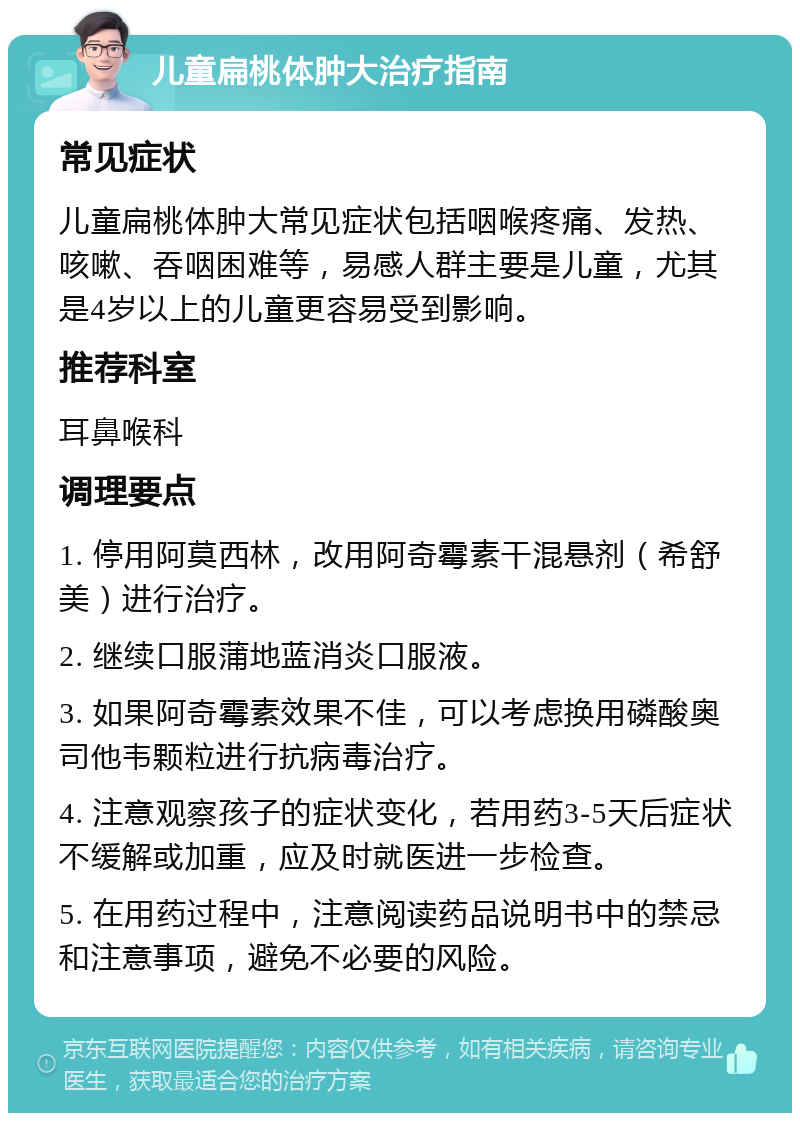 儿童扁桃体肿大治疗指南 常见症状 儿童扁桃体肿大常见症状包括咽喉疼痛、发热、咳嗽、吞咽困难等，易感人群主要是儿童，尤其是4岁以上的儿童更容易受到影响。 推荐科室 耳鼻喉科 调理要点 1. 停用阿莫西林，改用阿奇霉素干混悬剂（希舒美）进行治疗。 2. 继续口服蒲地蓝消炎口服液。 3. 如果阿奇霉素效果不佳，可以考虑换用磷酸奥司他韦颗粒进行抗病毒治疗。 4. 注意观察孩子的症状变化，若用药3-5天后症状不缓解或加重，应及时就医进一步检查。 5. 在用药过程中，注意阅读药品说明书中的禁忌和注意事项，避免不必要的风险。